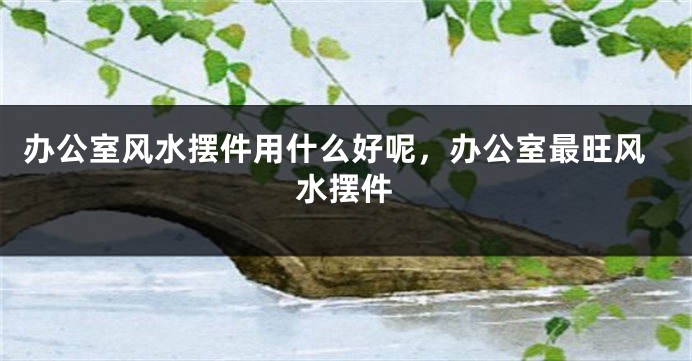 办公室风水摆件用什么好呢，办公室最旺风水摆件