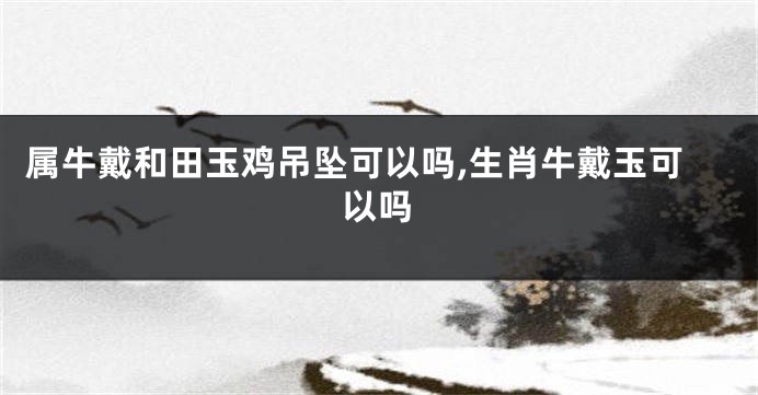 属牛戴和田玉鸡吊坠可以吗,生肖牛戴玉可以吗