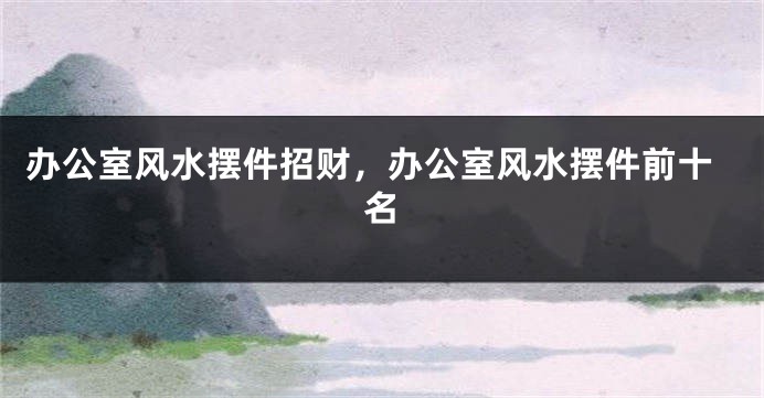 办公室风水摆件招财，办公室风水摆件前十名