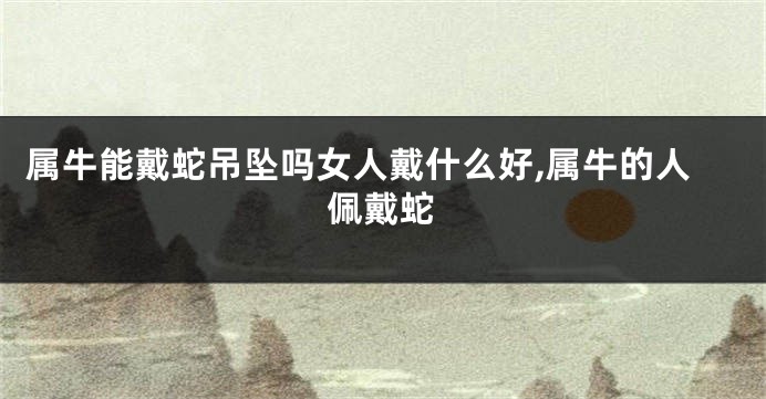 属牛能戴蛇吊坠吗女人戴什么好,属牛的人佩戴蛇