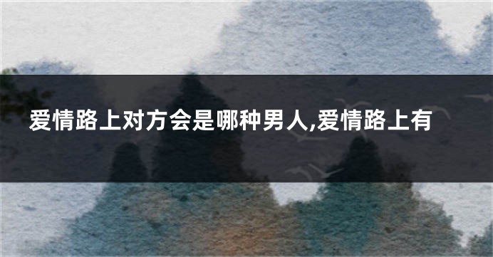 爱情路上对方会是哪种男人,爱情路上有