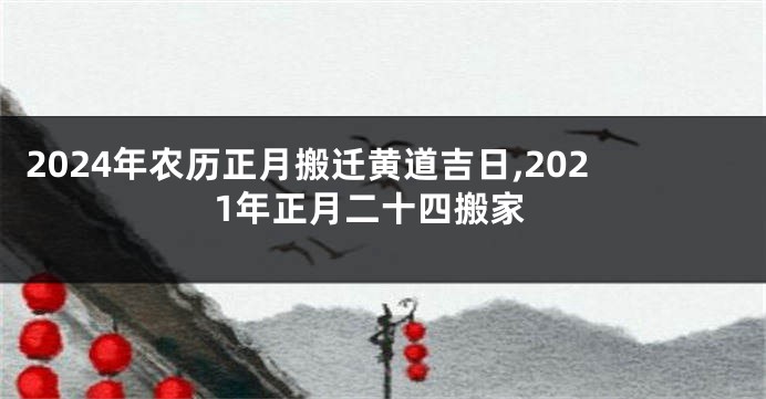2024年农历正月搬迁黄道吉日,2021年正月二十四搬家