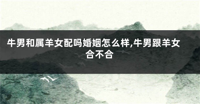 牛男和属羊女配吗婚姻怎么样,牛男跟羊女合不合