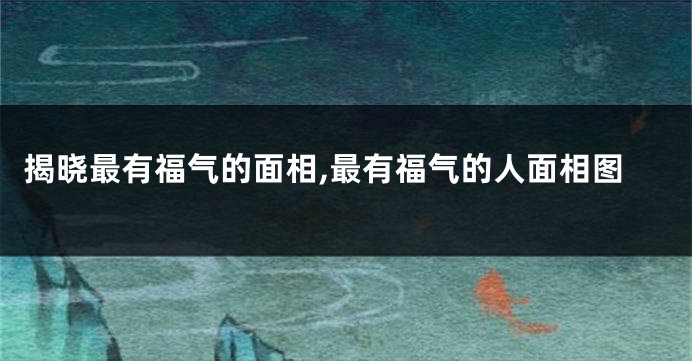 揭晓最有福气的面相,最有福气的人面相图