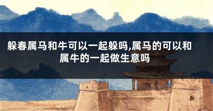 躲春属马和牛可以一起躲吗,属马的可以和属牛的一起做生意吗