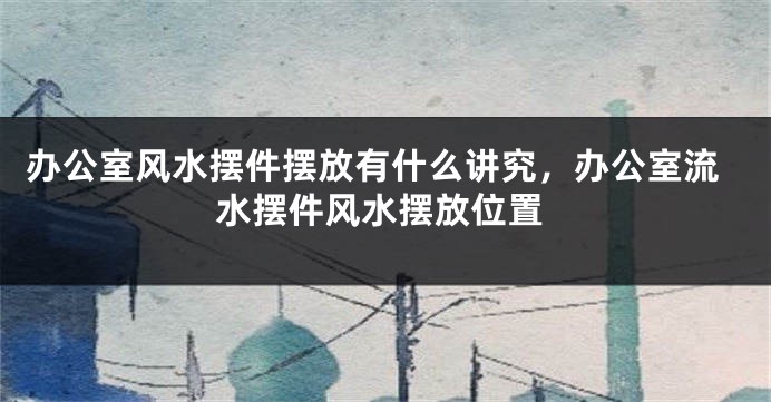 办公室风水摆件摆放有什么讲究，办公室流水摆件风水摆放位置