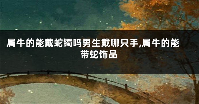 属牛的能戴蛇镯吗男生戴哪只手,属牛的能带蛇饰品
