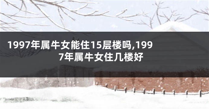 1997年属牛女能住15层楼吗,1997年属牛女住几楼好