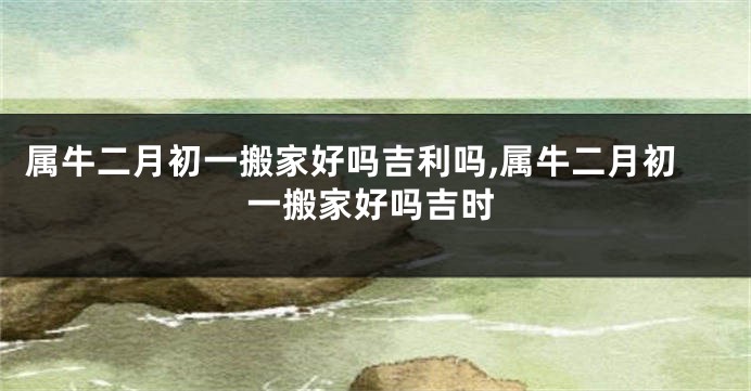 属牛二月初一搬家好吗吉利吗,属牛二月初一搬家好吗吉时