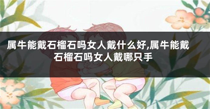 属牛能戴石榴石吗女人戴什么好,属牛能戴石榴石吗女人戴哪只手