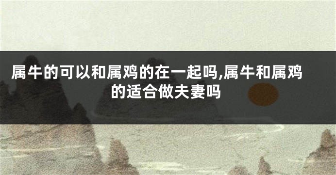 属牛的可以和属鸡的在一起吗,属牛和属鸡的适合做夫妻吗