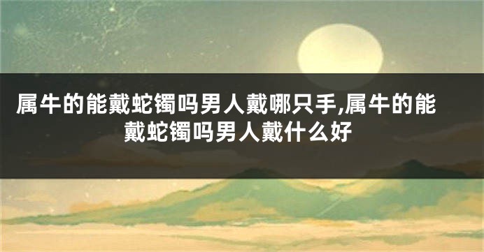 属牛的能戴蛇镯吗男人戴哪只手,属牛的能戴蛇镯吗男人戴什么好