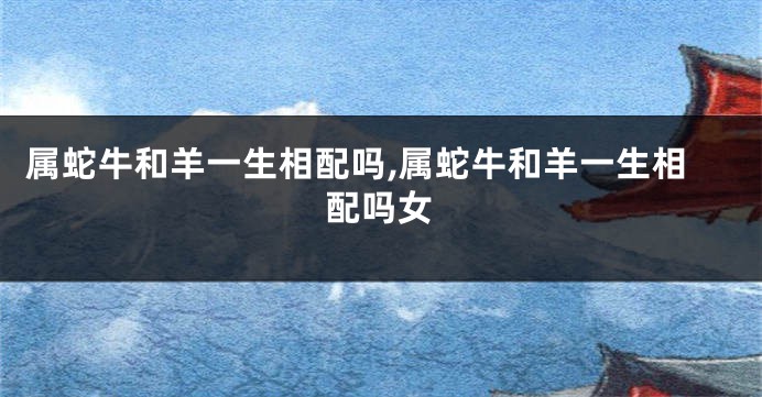 属蛇牛和羊一生相配吗,属蛇牛和羊一生相配吗女