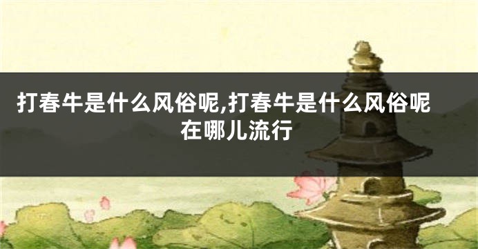 打春牛是什么风俗呢,打春牛是什么风俗呢在哪儿流行