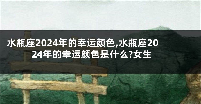水瓶座2024年的幸运颜色,水瓶座2024年的幸运颜色是什么?女生