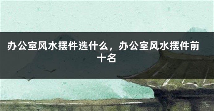 办公室风水摆件选什么，办公室风水摆件前十名