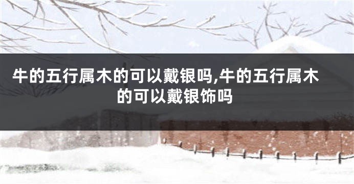 牛的五行属木的可以戴银吗,牛的五行属木的可以戴银饰吗