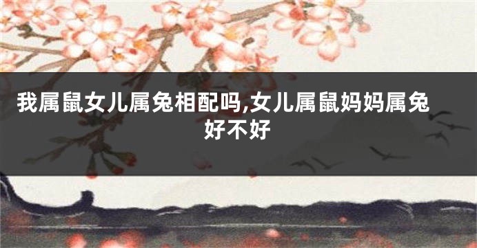 我属鼠女儿属兔相配吗,女儿属鼠妈妈属兔好不好