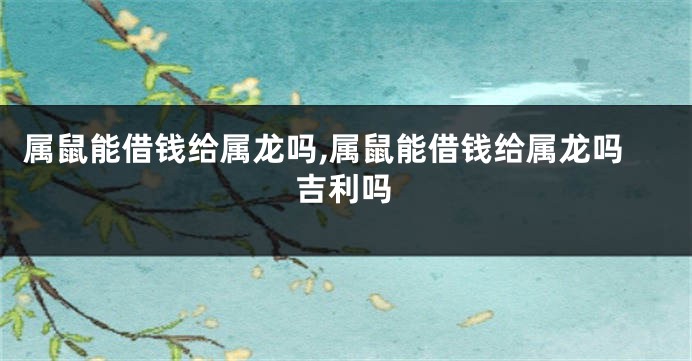 属鼠能借钱给属龙吗,属鼠能借钱给属龙吗吉利吗