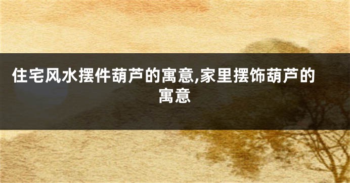 住宅风水摆件葫芦的寓意,家里摆饰葫芦的寓意