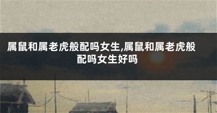 属鼠和属老虎般配吗女生,属鼠和属老虎般配吗女生好吗