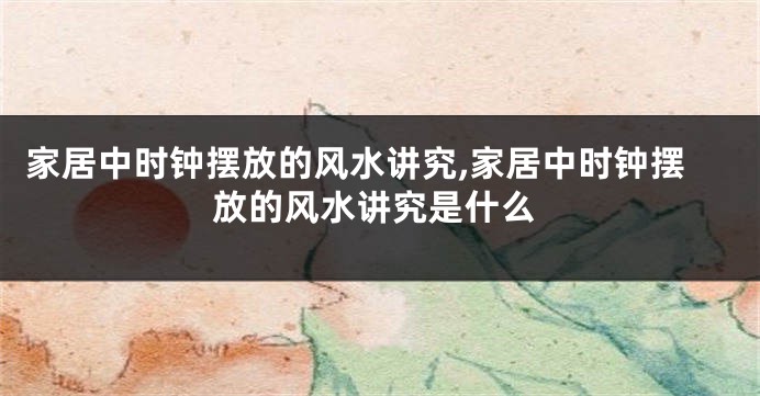 家居中时钟摆放的风水讲究,家居中时钟摆放的风水讲究是什么