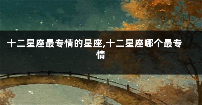十二星座最专情的星座,十二星座哪个最专情