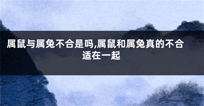 属鼠与属兔不合是吗,属鼠和属兔真的不合适在一起
