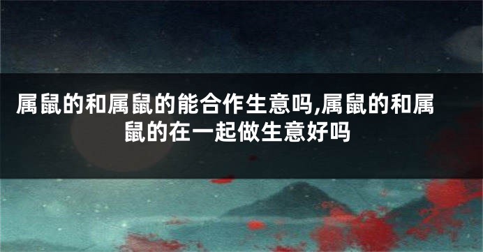属鼠的和属鼠的能合作生意吗,属鼠的和属鼠的在一起做生意好吗