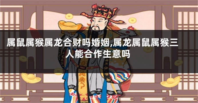 属鼠属猴属龙合财吗婚姻,属龙属鼠属猴三人能合作生意吗