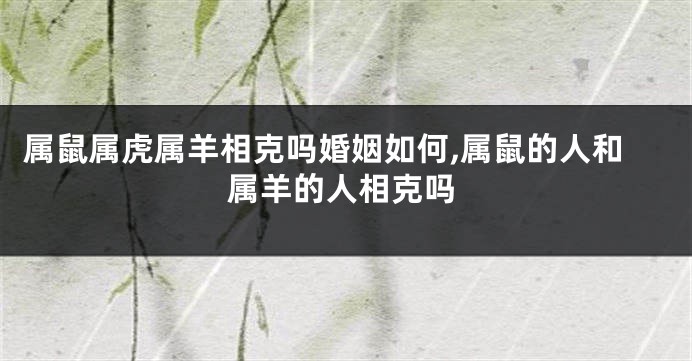 属鼠属虎属羊相克吗婚姻如何,属鼠的人和属羊的人相克吗