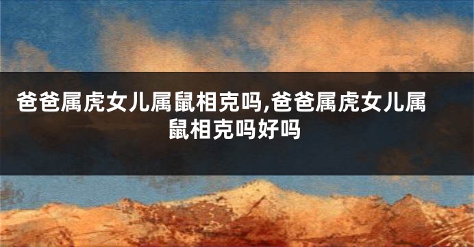 爸爸属虎女儿属鼠相克吗,爸爸属虎女儿属鼠相克吗好吗