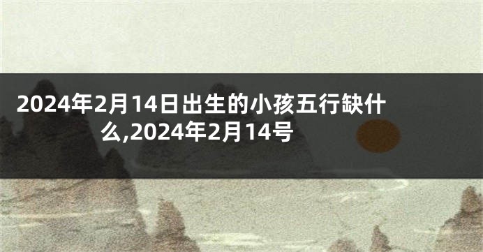 2024年2月14日出生的小孩五行缺什么,2024年2月14号