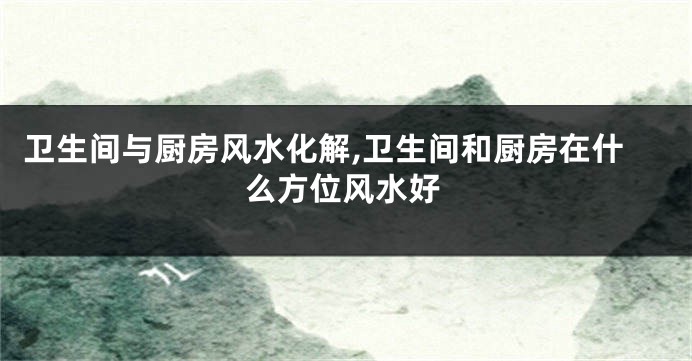 卫生间与厨房风水化解,卫生间和厨房在什么方位风水好