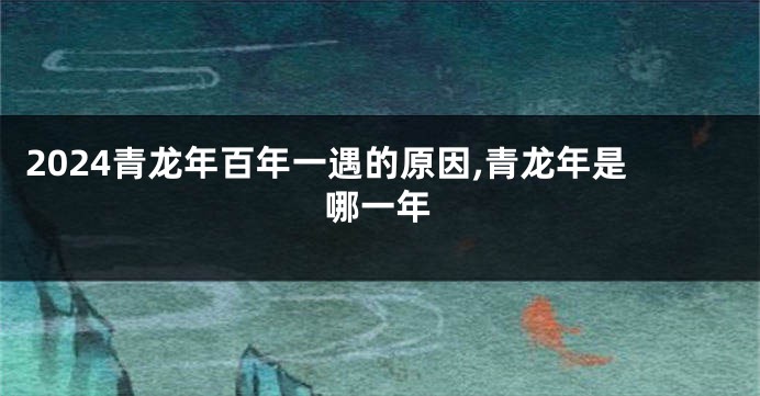 2024青龙年百年一遇的原因,青龙年是哪一年
