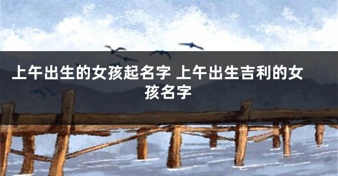 上午出生的女孩起名字 上午出生吉利的女孩名字