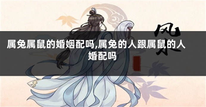属兔属鼠的婚姻配吗,属兔的人跟属鼠的人婚配吗
