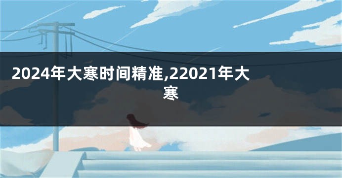 2024年大寒时间精准,22021年大寒