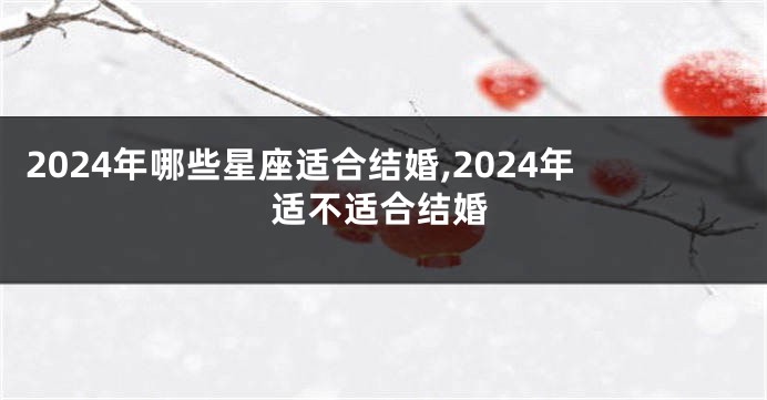 2024年哪些星座适合结婚,2024年适不适合结婚