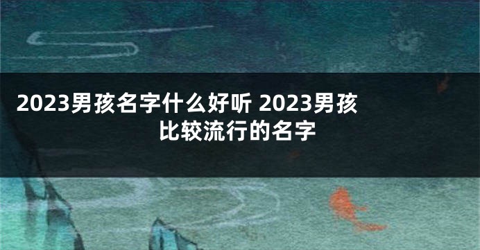 2023男孩名字什么好听 2023男孩比较流行的名字
