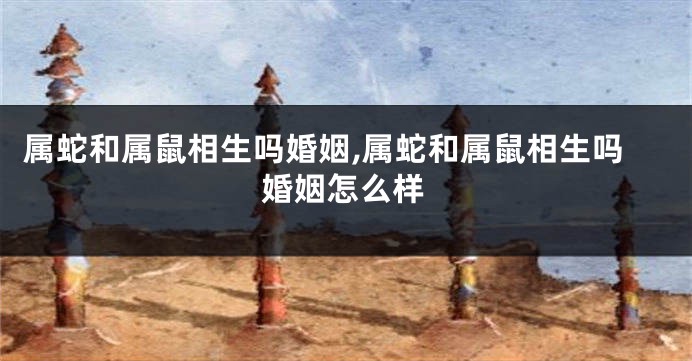 属蛇和属鼠相生吗婚姻,属蛇和属鼠相生吗婚姻怎么样