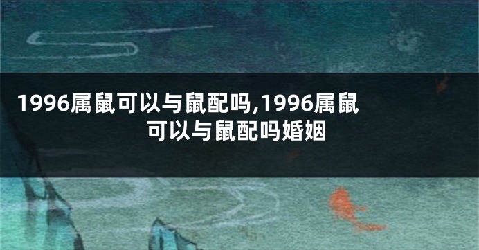 1996属鼠可以与鼠配吗,1996属鼠可以与鼠配吗婚姻