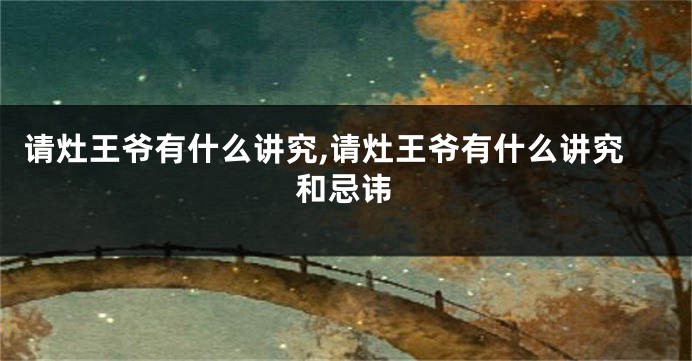 请灶王爷有什么讲究,请灶王爷有什么讲究和忌讳
