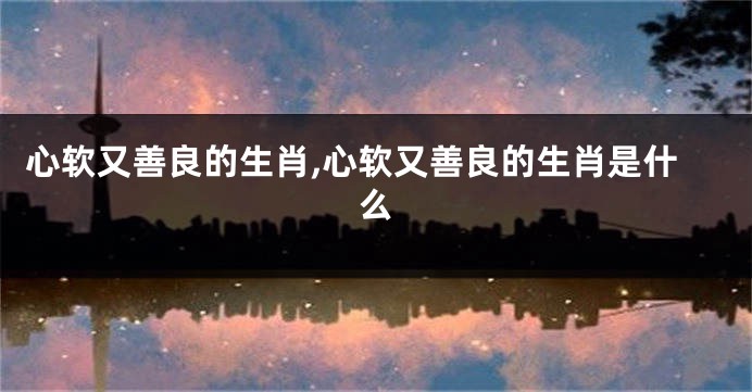 心软又善良的生肖,心软又善良的生肖是什么