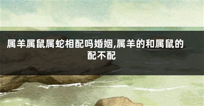 属羊属鼠属蛇相配吗婚姻,属羊的和属鼠的配不配