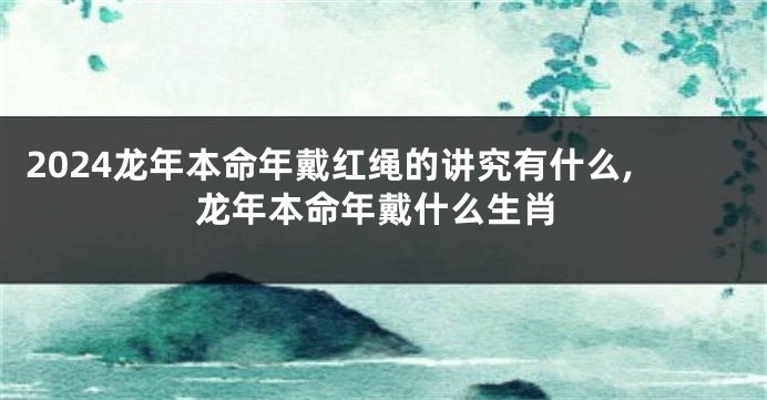 2024龙年本命年戴红绳的讲究有什么,龙年本命年戴什么生肖