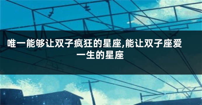 唯一能够让双子疯狂的星座,能让双子座爱一生的星座