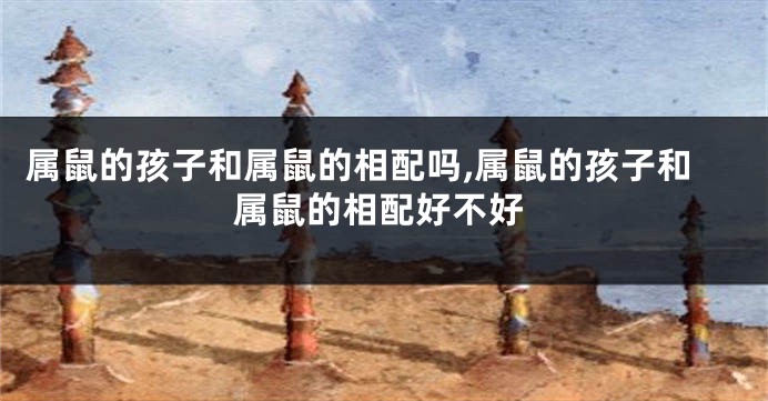 属鼠的孩子和属鼠的相配吗,属鼠的孩子和属鼠的相配好不好