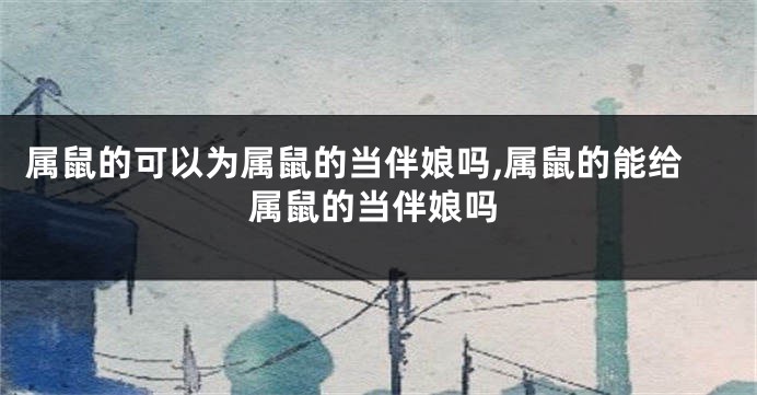 属鼠的可以为属鼠的当伴娘吗,属鼠的能给属鼠的当伴娘吗