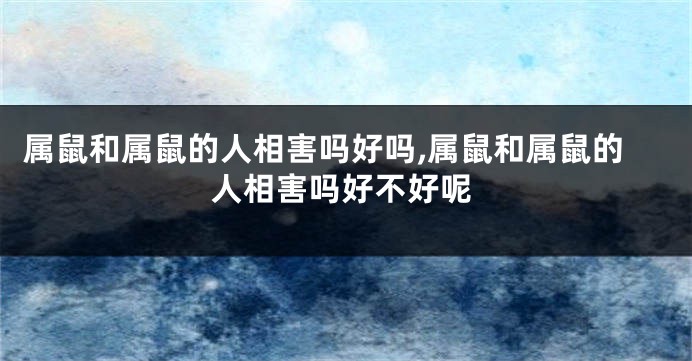 属鼠和属鼠的人相害吗好吗,属鼠和属鼠的人相害吗好不好呢